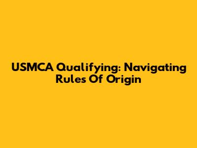 USMCA Qualifying: Navigating Rules Of Origin