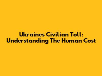 Ukraine's Civilian Toll: Understanding The Human Cost