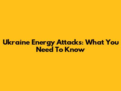Ukraine Energy Attacks: What You Need To Know
