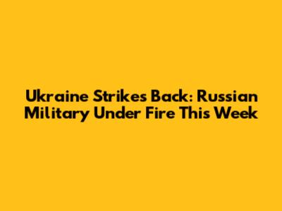 Ukraine Strikes Back: Russian Military Under Fire This Week