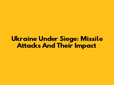 Ukraine Under Siege: Missile Attacks And Their Impact