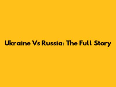 Ukraine Vs Russia: The Full Story