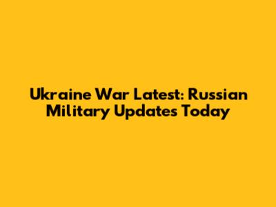 Ukraine War Latest: Russian Military Updates Today