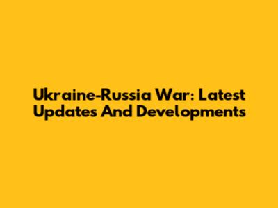 Ukraine-Russia War: Latest Updates And Developments