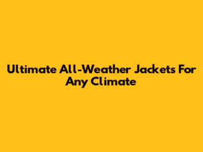 Ultimate All-Weather Jackets For Any Climate