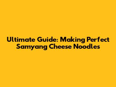 Ultimate Guide: Making Perfect Samyang Cheese Noodles
