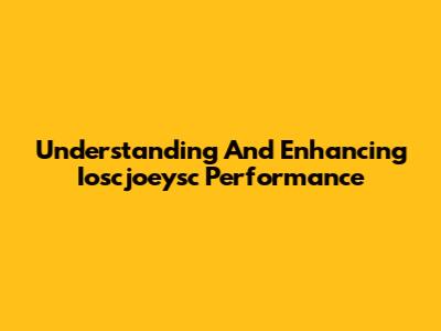 Understanding And Enhancing Ioscjoeysc Performance