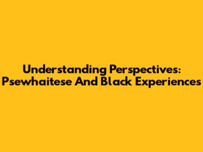 Understanding Perspectives: Psewhaitese And Black Experiences