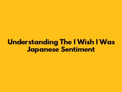 Understanding The 'I Wish I Was Japanese' Sentiment