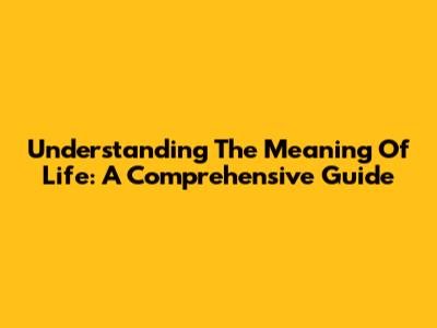 Understanding The Meaning Of Life: A Comprehensive Guide