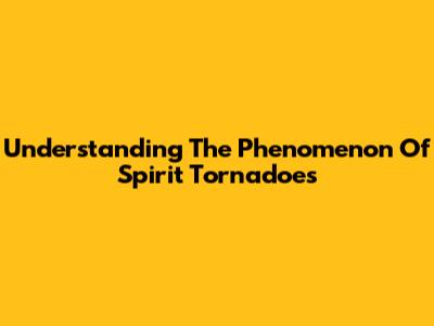 Understanding The Phenomenon Of Spirit Tornadoes