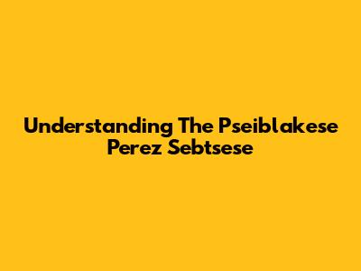 Understanding The Pseiblakese Perez Sebtsese