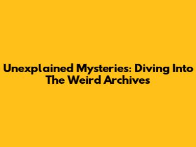 Unexplained Mysteries: Diving Into The Weird Archives