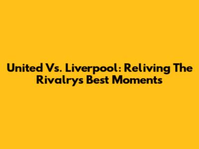 United Vs. Liverpool: Reliving The Rivalry's Best Moments