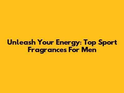 Unleash Your Energy: Top Sport Fragrances For Men