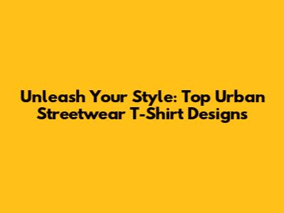 Unleash Your Style: Top Urban Streetwear T-Shirt Designs