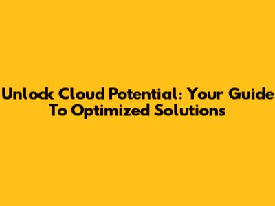 Unlock Cloud Potential: Your Guide To Optimized Solutions