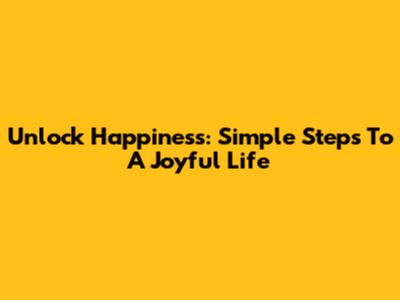Unlock Happiness: Simple Steps To A Joyful Life
