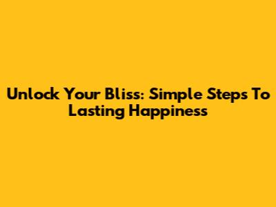 Unlock Your Bliss: Simple Steps To Lasting Happiness