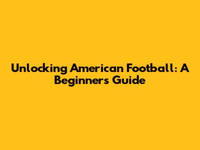 Unlocking American Football: A Beginner's Guide