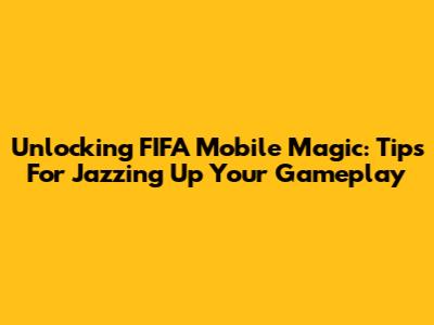 Unlocking FIFA Mobile Magic: Tips For Jazzing Up Your Gameplay