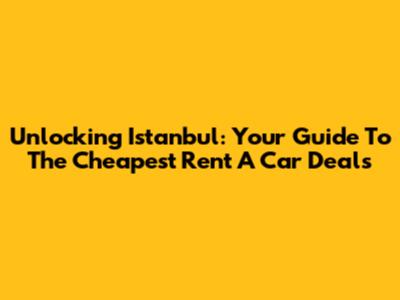 Unlocking Istanbul: Your Guide To The Cheapest Rent A Car Deals