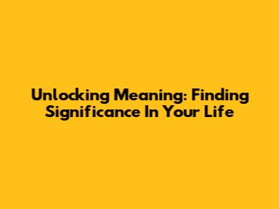 Unlocking Meaning: Finding Significance In Your Life