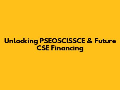 Unlocking PSEOSCISSCE & Future CSE Financing