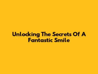 Unlocking The Secrets Of A Fantastic Smile