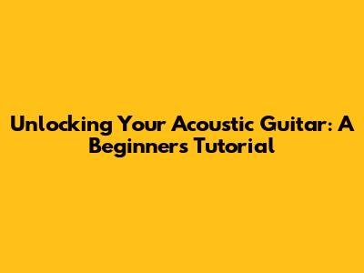 Unlocking Your Acoustic Guitar: A Beginner's Tutorial
