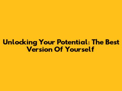 Unlocking Your Potential: The Best Version Of Yourself