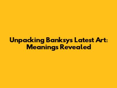 Unpacking Banksy's Latest Art: Meanings Revealed