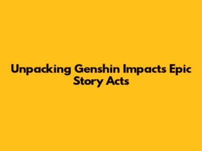 Unpacking Genshin Impact's Epic Story Acts