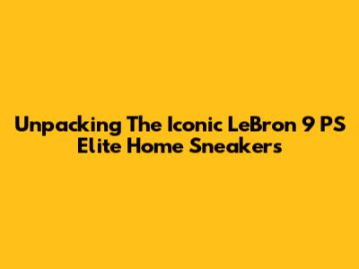 Unpacking The Iconic LeBron 9 PS Elite Home Sneakers