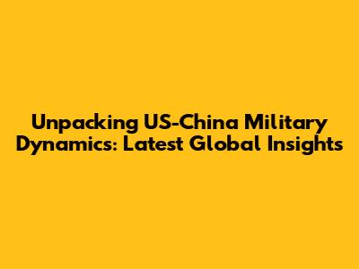 Unpacking US-China Military Dynamics: Latest Global Insights