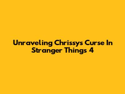 Unraveling Chrissy's Curse In Stranger Things 4