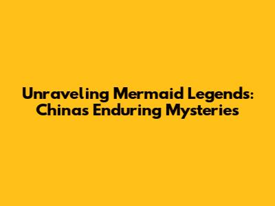 Unraveling Mermaid Legends: China's Enduring Mysteries