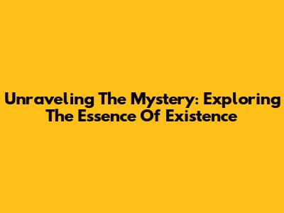 Unraveling The Mystery: Exploring The Essence Of Existence