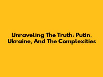 Unraveling The Truth: Putin, Ukraine, And The Complexities