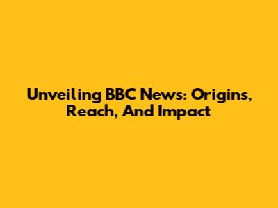 Unveiling BBC News: Origins, Reach, And Impact