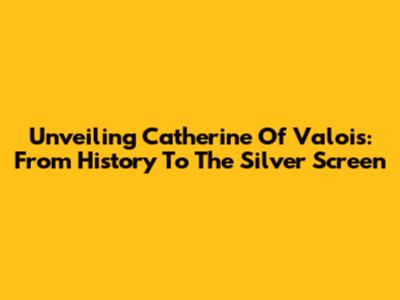 Unveiling Catherine Of Valois: From History To The Silver Screen