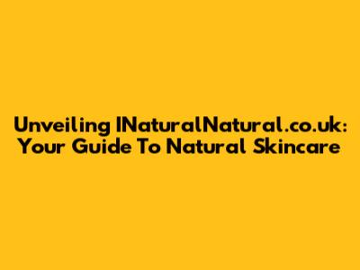 Unveiling INaturalNatural.co.uk: Your Guide To Natural Skincare