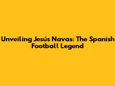 Unveiling Jesús Navas: The Spanish Football Legend