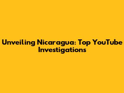 Unveiling Nicaragua: Top YouTube Investigations