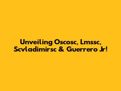 Unveiling Oscosc, Lmssc, Scvladimirsc & Guerrero Jr!