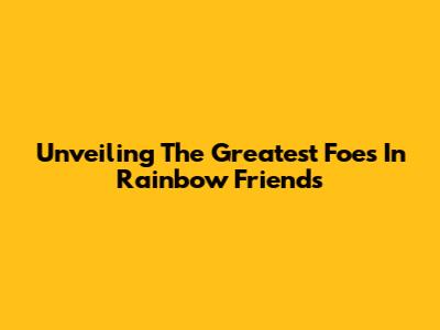 Unveiling The Greatest Foes In Rainbow Friends