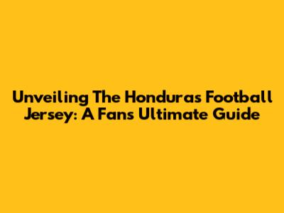 Unveiling The Honduras Football Jersey: A Fan's Ultimate Guide