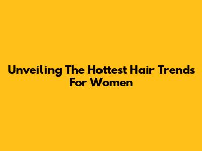 Unveiling The Hottest Hair Trends For Women