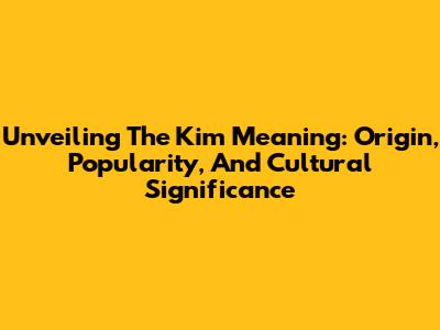 Unveiling The Kim Meaning: Origin, Popularity, And Cultural Significance