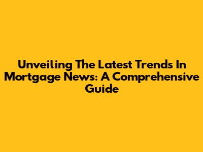 Unveiling The Latest Trends In Mortgage News: A Comprehensive Guide